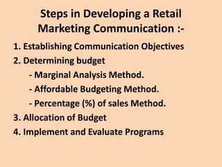 Steps in Developing a Retail
Marketing Communication :-
1. Establishing Communication Objectives
2. Determining budget
- Marginal Analysis Method.
- Affordable Budgeting Method.
- Percentage (%) of sales Method.
3. Allocation of Budget
4. Implement and Evaluate Programs
 