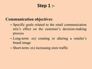 Step 1 :-
Communication objectives:
– Specific goals related to the retail communication
mix’s effect on the customer’s decision-making
process
– Long-term: ex) creating or altering a retailer’s
brand image
– Short-term: ex) increasing store traffic
 