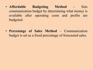 • Affordable Budgeting Method – Sets
communication budget by determining what money is
available after operating costs and profits are
budgeted.
• Percentage of Sales Method – Communication
budget is set as a fixed percentage of forecasted sales.
 