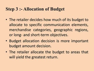 Step 3 :- Allocation of Budget
• The retailer decides how much of its budget to
allocate to specific communication elements,
merchandise categories, geographic regions,
or long- and short-term objectives.
• Budget allocation decision is more important
budget amount decision.
• The retailer allocate the budget to areas that
will yield the greatest return.
 