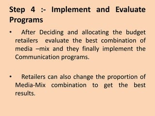 Step 4 :- Implement and Evaluate
Programs
• After Deciding and allocating the budget
retailers evaluate the best combination of
media –mix and they finally implement the
Communication programs.
• Retailers can also change the proportion of
Media-Mix combination to get the best
results.
 