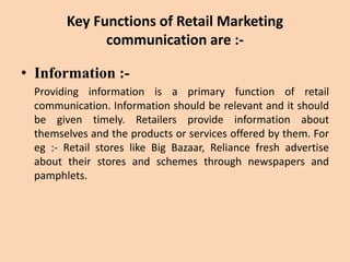 Key Functions of Retail Marketing
communication are :-
• Information :-
Providing information is a primary function of retail
communication. Information should be relevant and it should
be given timely. Retailers provide information about
themselves and the products or services offered by them. For
eg :- Retail stores like Big Bazaar, Reliance fresh advertise
about their stores and schemes through newspapers and
pamphlets.
 
