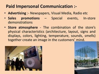 Paid Impersonal Communication :-
• Advertising :- Newspapers, Visual Media, Radio etc
• Sales promotions – Special events, In-store
demonstrations
• Store atmosphere - The combination of the store’s
physical characteristics (architecture, layout, signs and
displays, colors, lighting, temperature, sounds, smells)
together create an image in the customers’ mind.
 