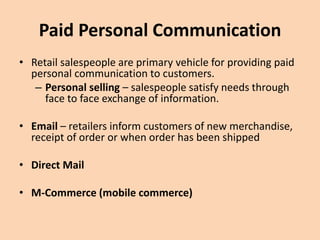 Paid Personal Communication
• Retail salespeople are primary vehicle for providing paid
personal communication to customers.
– Personal selling – salespeople satisfy needs through
face to face exchange of information.
• Email – retailers inform customers of new merchandise,
receipt of order or when order has been shipped
• Direct Mail
• M-Commerce (mobile commerce)
 