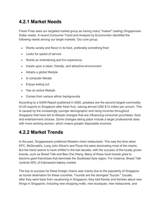 4.2.1 Market Needs
Fresin Fries sees our targeted market group as having many "makan" (eating) Singaporean
Dollar needs. A recent Consumer Trend and Analysis by Euromonitor identified the
following needs among our target markets. Our core group:

     Wants variety and flavor in its food, preferably something fried

     Looks for speed of service

     Wants an entertaining and fun experience

     Insists upon a clean, friendly, and attractive environment

     Adopts a global lifestyle

     Is computer literate

     Enjoys eating out

     Has an active lifestyle

     Comes from various ethnic backgrounds

According to a GAIN Report published in 2000, potatoes are the second largest commodity
of US exports to Singapore after fresh fruit, valuing almost USD $13 million per annum. This
is caused by the increasingly younger demographic and rising incomes throughout
Singapore that have led to lifestyle changes that are influencing consumer purchases, food,
and entertainment choices. Some changes taking place include a larger professional class
with more working women, which means greater disposable incomes.


4.2.2 Market Trends
In the past, Singaporeans preferred Western chain restaurants. This was the time when
KFC, McDonald's, Long John Silver's and Pizza Hut were dominating most of the chains.
But the trend seems to have shifted in the last decade, with the success of the locally grown
brands, such as Bread Talk and Bee Che Hiang. Many of these local brands grew to
become giant franchises that dominate the Southeast Asia region. For instance, Bread Talk
controls 55% of Indonesia's bakery market.

The key to success for these foreign chains was mainly due to the popularity of Singapore
as tourist destination for these countries. Tourists are the strongest "buzzer." Usually
after they went back from vacationing in Singapore, they told friends and families about new
things in Singapore, including new shopping malls, new boutiques, new restaurants, and
 
