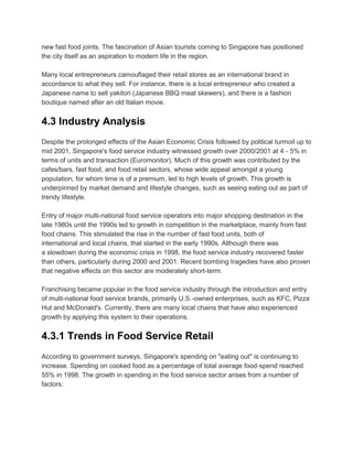 new fast food joints. The fascination of Asian tourists coming to Singapore has positioned
the city itself as an aspiration to modern life in the region.

Many local entrepreneurs camouflaged their retail stores as an international brand in
accordance to what they sell. For instance, there is a local entrepreneur who created a
Japanese name to sell yakitori (Japanese BBQ meat skewers), and there is a fashion
boutique named after an old Italian movie.


4.3 Industry Analysis
Despite the prolonged effects of the Asian Economic Crisis followed by political turmoil up to
mid 2001, Singapore's food service industry witnessed growth over 2000/2001 at 4 - 5% in
terms of units and transaction (Euromonitor). Much of this growth was contributed by the
cafes/bars, fast food, and food retail sectors, whose wide appeal amongst a young
population, for whom time is of a premium, led to high levels of growth. This growth is
underpinned by market demand and lifestyle changes, such as seeing eating out as part of
trendy lifestyle.

Entry of major multi-national food service operators into major shopping destination in the
late 1980s until the 1990s led to growth in competition in the marketplace, mainly from fast
food chains. This stimulated the rise in the number of fast food units, both of
international and local chains, that started in the early 1990s. Although there was
a slowdown during the economic crisis in 1998, the food service industry recovered faster
than others, particularly during 2000 and 2001. Recent bombing tragedies have also proven
that negative effects on this sector are moderately short-term.

Franchising became popular in the food service industry through the introduction and entry
of multi-national food service brands, primarily U.S.-owned enterprises, such as KFC, Pizza
Hut and McDonald's. Currently, there are many local chains that have also experienced
growth by applying this system to their operations.


4.3.1 Trends in Food Service Retail
According to government surveys, Singapore's spending on "eating out" is continuing to
increase. Spending on cooked food as a percentage of total average food-spend reached
55% in 1998. The growth in spending in the food service sector arises from a number of
factors:
 