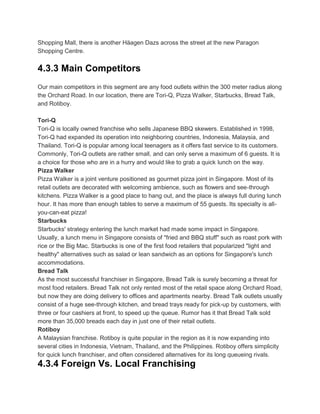 Shopping Mall, there is another Häagen Dazs across the street at the new Paragon
Shopping Centre.


4.3.3 Main Competitors
Our main competitors in this segment are any food outlets within the 300 meter radius along
the Orchard Road. In our location, there are Tori-Q, Pizza Walker, Starbucks, Bread Talk,
and Rotiboy.

Tori-Q
Tori-Q is locally owned franchise who sells Japanese BBQ skewers. Established in 1998,
Tori-Q had expanded its operation into neighboring countries, Indonesia, Malaysia, and
Thailand. Tori-Q is popular among local teenagers as it offers fast service to its customers.
Commonly, Tori-Q outlets are rather small, and can only serve a maximum of 6 guests. It is
a choice for those who are in a hurry and would like to grab a quick lunch on the way.
Pizza Walker
Pizza Walker is a joint venture positioned as gourmet pizza joint in Singapore. Most of its
retail outlets are decorated with welcoming ambience, such as flowers and see-through
kitchens. Pizza Walker is a good place to hang out, and the place is always full during lunch
hour. It has more than enough tables to serve a maximum of 55 guests. Its specialty is all-
you-can-eat pizza!
Starbucks
Starbucks' strategy entering the lunch market had made some impact in Singapore.
Usually, a lunch menu in Singapore consists of "fried and BBQ stuff" such as roast pork with
rice or the Big Mac. Starbucks is one of the first food retailers that popularized "light and
healthy" alternatives such as salad or lean sandwich as an options for Singapore's lunch
accommodations.
Bread Talk
As the most successful franchiser in Singapore, Bread Talk is surely becoming a threat for
most food retailers. Bread Talk not only rented most of the retail space along Orchard Road,
but now they are doing delivery to offices and apartments nearby. Bread Talk outlets usually
consist of a huge see-through kitchen, and bread trays ready for pick-up by customers, with
three or four cashiers at front, to speed up the queue. Rumor has it that Bread Talk sold
more than 35,000 breads each day in just one of their retail outlets.
Rotiboy
A Malaysian franchise. Rotiboy is quite popular in the region as it is now expanding into
several cities in Indonesia, Vietnam, Thailand, and the Philippines. Rotiboy offers simplicity
for quick lunch franchiser, and often considered alternatives for its long queueing rivals.
4.3.4 Foreign Vs. Local Franchising
 