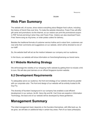 Resources

Totals                                                   $55,050


Web Plan Summary
The website will, of course, show visitors everything about Belgian food culture, including
the history of french fries over time. To make the website interactive, Fresin Fries will offer
gift cards and promotions via the Internet, so our visitors can print the promotional coupon
in PDF format and bring it when they visit Fresin Fries. Visitors can also download Fresin
Fries' theme song as ring tones, or order potato cutters for delivery.

Besides the traditional formats of customer service hotline and in-store form, customers can
now write their comments and suggestions on our website, which will be directed to one of
our staff.

So, the website itself will act as the medium between our company and our audience.

In the future, our website will show information on franchising/licensing our brand name.


6.1 Website Marketing Strategy
We will leverage the visibility of our shopping mall's website by getting them to include a link
to ours. We will also post banners on an official Singapore tourism website.


6.2 Development Requirements
To adequately serve our audience, the front end strategy of our website should be parallel
with our corporate color. The front end design of our website will be entirely trusted to Mr.
Guy Fry.

The diversity of founders' background in our company has enabled a cost efficient
development in our venture. As Mr. Harry Hip and Mr. Carl Cone are experts in Information
Technology, the back end of our website will be developed by these gentlemen.


Management Summary
The initial management team depends on the founders themselves, with little back-up. As
we grow, we will take on additional help in certain key areas. Part of our basic philosophy
 