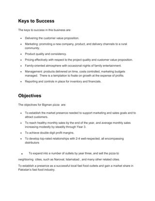 Keys to Success
The keys to success in this business are:

     Delivering the customer value proposition.

     Marketing: promoting a new company, product, and delivery channels to a rural
     community.

     Product quality and consistency.
     Pricing effectively with respect to the project quality and customer value proposition.

     Family-oriented atmosphere with occasional nights of family entertainment.
     Management: products delivered on time, costs controlled, marketing budgets
     managed. There is a temptation to fixate on growth at the expense of profits.

     Reporting and controls in place for inventory and financials.




Objectives
The objectives for Bigman pizza are:

     To establish the market presence needed to support marketing and sales goals and to
     attract customers.

     To reach healthy monthly sales by the end of the year, and average monthly sales
     increasing modestly by steadily through Year 3.

     To achieve double digit profit margins.
     To develop top-rated relationships with 2-4 well-respected, all encompassing
     distributors


 .      To expand into a number of outlets by year three, and sell the pizza to

neighboring cities, such as Naroval, Islamabad , and many other related cities.

To establish a presence as a successful local fast food outlets and gain a market share in
Pakistan’s fast food industry.
 