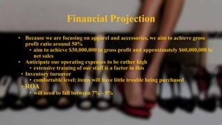 Financial Projection
• Because we are focusing on apparel and accessories, we aim to achieve gross
profit ratio around 50%
• aim to achieve $30,000,000 in gross profit and approximately $60,000,000 in
net sales
• Anticipate our operating expenses to be rather high
• extensive training of our staff is a factor in this
• Inventory turnover
• comfortable level; items will have little trouble being purchased
• ROA
• will need to fall between 7% - 9%
 