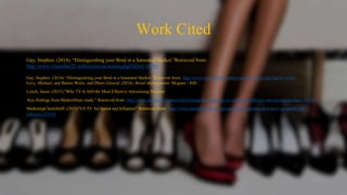 Work Cited
Gay, Stephen. (2014). “Distinguishing your Brnd in a Saturated Market.”Retrieved from:
http://www.viasarfatti25.unibocconi.eu/notizia.php?idArt=14343
Gay, Stephen. (2014). “Distinguishing your Brnd in a Saturated Market.”Retrieved from: http://www.viasarfatti25.unibocconi.eu/notizia.php?idArt=14343
Levy, Michael, and Barton Weitz, and Dhruv Grewal. (2014). Retail Management. Mcgraw - Hill.
Lynch, Jason. (2015).”Why TV Is Still the Most Effective Advertising Medium
Key findings from MarketShare study.” Retrieved from: http://www.adweek.com/news/advertising-branding/why-tv-still-most-effective-advertising-medium-165247
MarketingChartsStaff. (2013)”US TV Ad Spend and Influence” Retrieved from: http://www.marketingcharts.com/uncategorized/data-dive-us-tv-ad-spend-and-
influence-22524/
 