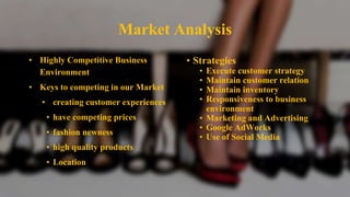 Market Analysis
• Highly Competitive Business
Environment
• Keys to competing in our Market
• creating customer experiences
• have competing prices
• fashion newness
• high quality products
• Location
• Strategies
• Execute customer strategy
• Maintain customer relation
• Maintain inventory
• Responsiveness to business
environment
• Marketing and Advertising
• Google AdWorks
• Use of Social Media
 