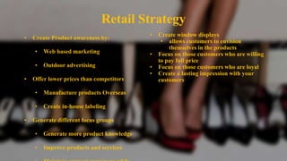 Retail Strategy
• Create Product awareness by:
• Web based marketing
• Outdoor advertising
• Offer lower prices than competitors
• Manufacture products Overseas
• Create in-house labeling
• Generate different focus groups
• Generate more product knowledge
• Improve products and services
• Create window displays
• allows customers to envision
themselves in the products
• Focus on those customers who are willing
to pay full price
• Focus on those customers who are loyal
• Create a lasting impression with your
customers
 
