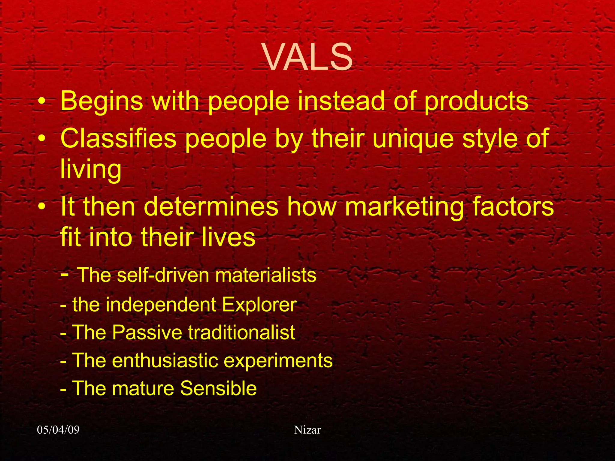 VALS Begins with people instead of products Classifies people by their unique style of living It then determines how marketing factors fit into their lives -  The self-driven materialists - the independent Explorer - The Passive traditionalist - The enthusiastic experiments - The mature Sensible 
