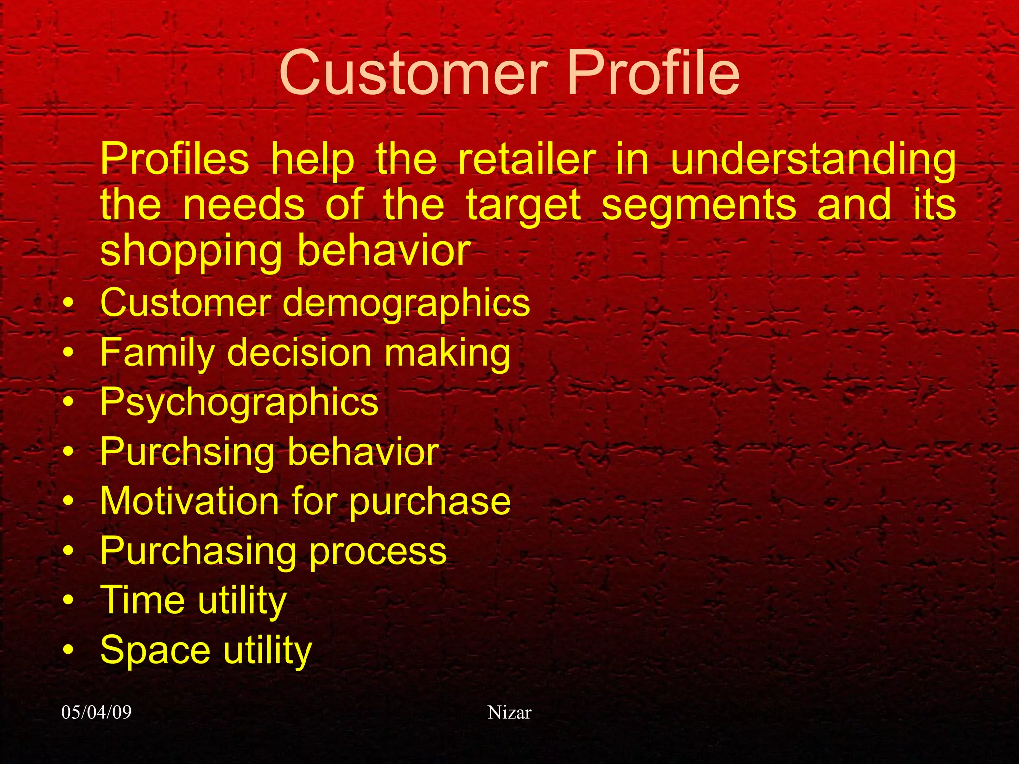 Customer Profile Profiles help the retailer in understanding the needs of the target segments and its shopping behavior Customer demographics Family decision making  Psychographics Purchsing behavior Motivation for purchase Purchasing process Time utility Space utility 