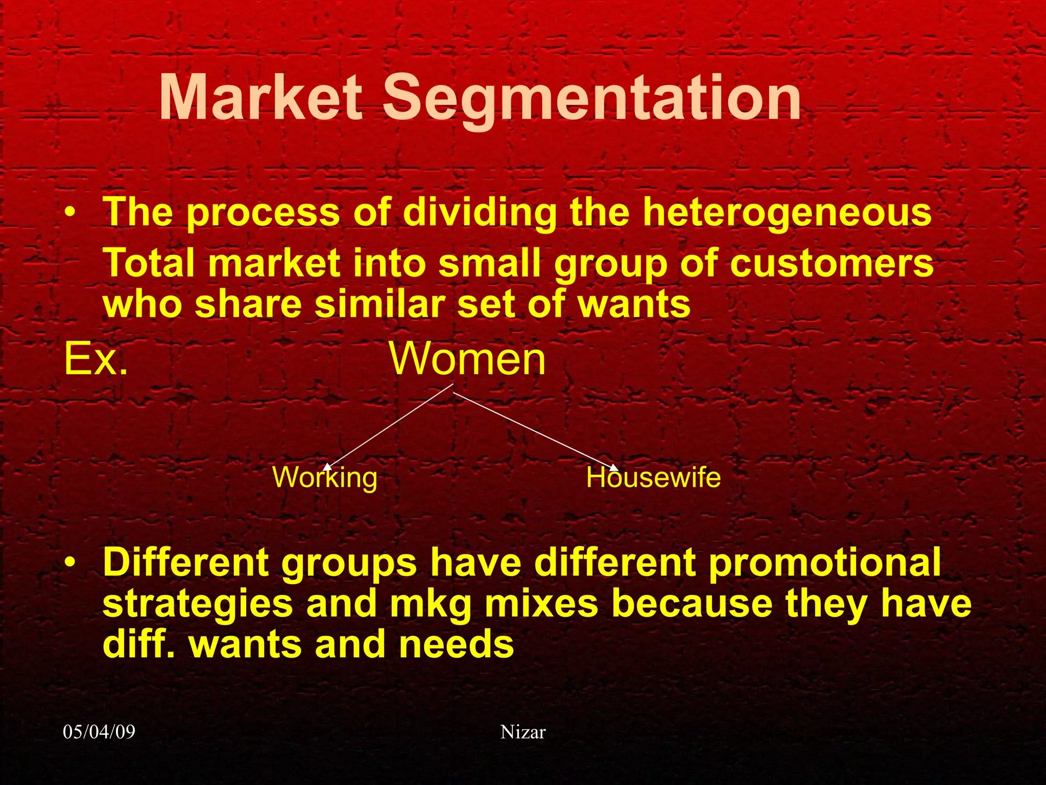 Market Segmentation The process of dividing the heterogeneous Total market into small group of customers who share similar set of wants Ex.  Women Working  Housewife Different groups have different promotional strategies and mkg mixes because they have diff. wants and needs 