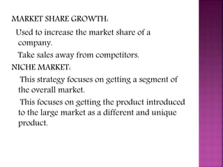 MARKET SHARE GROWTH:
Used to increase the market share of a
company.
Take sales away from competitors.
NICHE MARKET:
This strategy focuses on getting a segment of
the overall market.
This focuses on getting the product introduced
to the large market as a different and unique
product.
 
