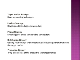 Target Market Strategy
Have segmenting techniques
Product Strategy
Develop and introduce a new product
Pricing Strategy
Lowering your prices compared to competitors
Distribution Strategy
Gaining relationships with important distribution partners that serve
the target market
MARKETING PROCESS
Promotion Strategy
Bring awareneess of the product to the target market
 