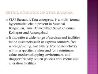  STAR Bazaar, A Tata enterprise, is a multi-format
hypermarket chain present in Mumbai,
Bengaluru, Pune, Ahmedabad, Surat, Chennai,
Kolhapur and Aurangabad.
 It also offer a wide range of services and facilities
to the customers such as express counters, free
wheat grinding, live bakery, free home delivery
within a specified radius and for a minimum
value, modern shopping environment, and
shopper friendly return policies, trial rooms and
alteration facilities.
 