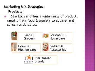 Marketing Mix Strategies:
Products:
 Star bazaar offers a wide range of products
ranging from food & grocery to apparel and
consumer durables.
Food &
Grocery
Personal &
Home care
Home &
Kitchen care
Fashion &
Accessories
Star Bazaar
brands
 