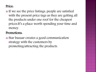 Price:
 If we see the price listings, people are satisfied
with the present price tags as they are getting all
the products under one roof for the cheapest
prices.It’s a place worth spending your time and
money.
Promotions:
 Star bazaar creates a good communication
strategy with the customers by
promoting/attracting the products.
 