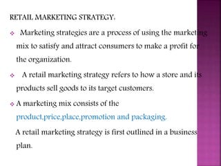 RETAIL MARKETING STRATEGY:
 Marketing strategies are a process of using the marketing
mix to satisfy and attract consumers to make a profit for
the organization.
 A retail marketing strategy refers to how a store and its
products sell goods to its target customers.
 A marketing mix consists of the
product,price,place,promotion and packaging.
A retail marketing strategy is first outlined in a business
plan.
 