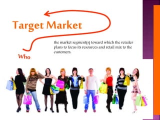 the market segment(s) toward which the retailer
plans to focus its resources and retail mix to the
customers.
Target Market
 
