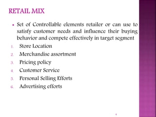  Set of Controllable elements retailer or can use to
satisfy customer needs and influence their buying
behavior and compete effectively in target segment
1. Store Location
2. Merchandise assortment
3. Pricing policy
4. Customer Service
5. Personal Selling Efforts
6. Advertising efforts
4
 