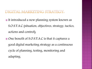  It introduced a new planning system known as
S.O.S.T.A.C (situation, objectives, strategy, tactics,
actions and control).
 One benefit of S.O.S.T.A.C is that it captures a
good digital marketing strategy as a continuous
cycle of planning, testing, monitoring and
adapting.
 