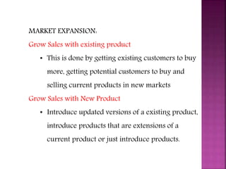 MARKET EXPANSION:
Grow Sales with existing product
• This is done by getting existing customers to buy
more, getting potential customers to buy and
selling current products in new markets
Grow Sales with New Product
• Introduce updated versions of a existing product,
introduce products that are extensions of a
current product or just introduce products.
MARKETING PROCESS
 