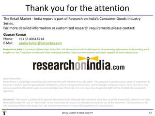 Thank you for the attention
The Retail Market ‐ India report is part of Research on India’s Consumer Goods Industry 
Series. 
For more detailed information or customized research requirements please contact:
Gaurav Kumar
Phone:         +91 33 4064 6214
E‐Mail:        gaurav.kumar@netscribes.com
Research on India is a product of Netscribes (India) Pvt. Ltd. Research on India is dedicated to disseminating information and providing quick 
Research on India is a product of Netscribes (India) Pvt Ltd Research on India is dedicated to disseminating information and providing quick
insights on “hot” industries in India and other emerging markets. Track our new releases and major updates in these industries on




About Netscribes
Netscribes is a knowledge‐consulting and solutions firm with clientele across the globe. The company’s expertise spans areas of investment & 
                        g          g                f                             g             p y      p         p              f
business research, business & corporate intelligence, content‐management services, and knowledge‐software services. At its core lies a true 
value proposition that draws upon a vast knowledge base. Netscribes is a one‐stop shop designed to fulfil clients’ profitability and growth 
objectives.


Disclaimer: This report is published for general information only. Although high standards have been used the preparation, Research on India, 
Disclaimer: This report is published for general information only Although high standards have been used the preparation Research on India
Netscribes (India) Pvt. Ltd. or “Netscribes” is not responsible for any loss or damage arising from use of this document. This document is the 
sole property of Netscribes (India) Pvt. Ltd. and prior permission is required for guidelines on reproduction.

                                                         RETAIL MARKET IN INDIA 2012.PPT                                                      13
 