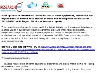 Most up-to-date research on "Retail market of home appliances, electronics and
digital media in Poland 2015 Market analysis and development forecasts for
2015-2020" to its huge collection of research reports.
This valuable report presents readers with the latest statistics on the value of this diverse
market, which includes the following segments: large and small home appliances,
telephones, computers and digital photography and media. It also provides in-depth
analysis of each, along with forecasts for expansion to 2020. Consumer survey results
enhance the value of this document, along with trends analysis and the latest
macroeconomic data.
Browse Detail Report With TOC @ http://www.researchmoz.us/retail-market-of-home-
appliances-electronics-and-digital-media-in-poland-2015-market-analysis-and-development-
forecasts-for-2015-2020-report.html
This publication examines…
Leading retail sellers of home appliances, electronics and digital media in Poland – using
detailed corporate profiles
Current value of the entire market and forecasts for growth during the next five years
 