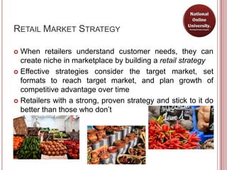RETAIL MARKET STRATEGY

 When retailers understand customer needs, they can
  create niche in marketplace by building a retail strategy
 Effective strategies consider the target market, set
  formats to reach target market, and plan growth of
  competitive advantage over time
 Retailers with a strong, proven strategy and stick to it do
  better than those who don’t
 