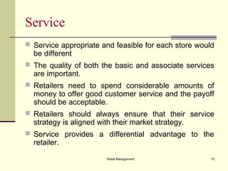 Retail Management 10
Service
 Service appropriate and feasible for each store would
be different
 The quality of both the basic and associate services
are important.
 Retailers need to spend considerable amounts of
money to offer good customer service and the payoff
should be acceptable.
 Retailers should always ensure that their service
strategy is aligned with their market strategy.
 Service provides a differential advantage to the
retailer.
 