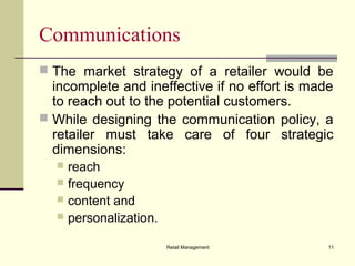 Retail Management 11
Communications
 The market strategy of a retailer would be
incomplete and ineffective if no effort is made
to reach out to the potential customers.
 While designing the communication policy, a
retailer must take care of four strategic
dimensions:
 reach
 frequency
 content and
 personalization.
 