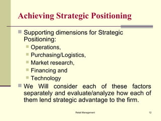 Retail Management 12
Achieving Strategic Positioning
 Supporting dimensions for Strategic
Positioning:
 Operations,
 Purchasing/Logistics,
 Market research,
 Financing and
 Technology
 We Will consider each of these factors
separately and evaluate/analyze how each of
them lend strategic advantage to the firm.
 