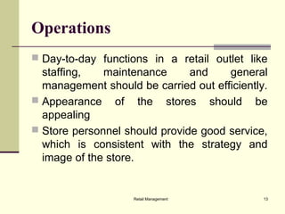 Retail Management 13
Operations
 Day-to-day functions in a retail outlet like
staffing, maintenance and general
management should be carried out efficiently.
 Appearance of the stores should be
appealing
 Store personnel should provide good service,
which is consistent with the strategy and
image of the store.
 