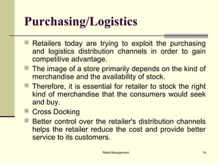 Retail Management 14
Purchasing/Logistics
 Retailers today are trying to exploit the purchasing
and logistics distribution channels in order to gain
competitive advantage.
 The image of a store primarily depends on the kind of
merchandise and the availability of stock.
 Therefore, it is essential for retailer to stock the right
kind of merchandise that the consumers would seek
and buy.
 Cross Docking
 Better control over the retailer's distribution channels
helps the retailer reduce the cost and provide better
service to its customers.
 