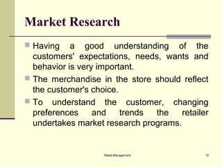 Retail Management 15
Market Research
 Having a good understanding of the
customers' expectations, needs, wants and
behavior is very important.
 The merchandise in the store should reflect
the customer's choice.
 To understand the customer, changing
preferences and trends the retailer
undertakes market research programs.
 
