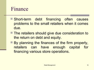 Retail Management 16
Finance
 Short-term debt financing often causes
problems to the small retailers when it comes
due.
 The retailers should give due consideration to
the return on debt and equity.
 By planning the finances of the firm properly,
retailers can have enough capital for
financing various store operations.
 