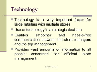 Retail Management 17
Technology
 Technology is a very important factor for
large retailers with multiple stores
 Use of technology is a strategic decision.
 Enables smoother and hassle-free
communication between the store managers
and the top management.
 Provides vast amounts of information to all
people concerned for efficient store
management.
 