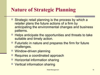 Retail Management 18
Nature of Strategic Planning
 Strategic retail planning is the process by which a
retailer plans the future actions of a firm by
anticipating the environmental changes and business
patterns.
 Helps anticipate the opportunities and threats to take
suitable and timely action.
 Futuristic in nature and prepares the firm for future
challenges.
 Window-driven planning
 Requires a coordinated approach
 Horizontal information sharing
 Vertical information sharing
 