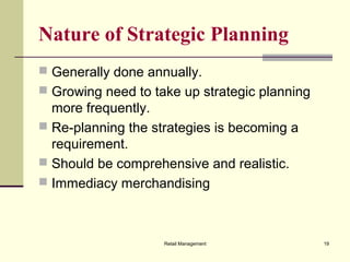 Retail Management 19
Nature of Strategic Planning
 Generally done annually.
 Growing need to take up strategic planning
more frequently.
 Re-planning the strategies is becoming a
requirement.
 Should be comprehensive and realistic.
 Immediacy merchandising
 