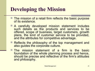 Retail Management 21
Developing the Mission
 The mission of a retail firm reflects the basic purpose
of its existence.
 A carefully developed mission statement includes
such details as the products and services to be
offered, scope of business, target customers, growth
plans, the kind of customer service to be provided,
and the attributes for competitive advantage.
 Reflects the philosophy of the top management and
also guides the corporate culture.
 The mission statement of a firm is the basic
foundation of the whole planning process and hence,
should be precise and reflective of the firm's attitudes
and philosophy.
 