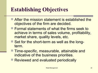 Retail Management 22
Establishing Objectives
 After the mission statement is established the
objectives of the firm are decided.
 Formal statements of what the firms seek to
achieve in terms of sales volume, profitability,
market share, quality levels, etc.
 Set for the short-term as well as the long-
term.
 Time-specific, measurable, attainable and
indicative of the business priorities.
 Reviewed and evaluated periodically
 