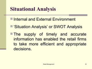 Retail Management 23
Situational Analysis
 Internal and External Environment
 ‘Situation Analysis’ or SWOT Analysis
 The supply of timely and accurate
information has enabled the retail firms
to take more efficient and appropriate
decisions.
 