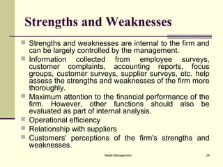 Retail Management 24
Strengths and Weaknesses
 Strengths and weaknesses are internal to the firm and
can be largely controlled by the management.
 Information collected from employee surveys,
customer complaints, accounting reports, focus
groups, customer surveys, supplier surveys, etc. help
assess the strengths and weaknesses of the firm more
thoroughly.
 Maximum attention to the financial performance of the
firm. However, other functions should also be
evaluated as part of internal analysis.
 Operational efficiency
 Relationship with suppliers
 Customers' perceptions of the firm's strengths and
weaknesses.
 