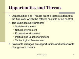 Retail Management 25
Opportunities and Threats
 Opportunities and Threats are the factors external to
the firm over which the retailer has little or no control.
 The Business Environment:
 Social environment
 Natural environment
 Economic environment
 Political and Legal environment
 Technological Environment
 Favorable changes are opportunities and unfavorable
changes are threats
 