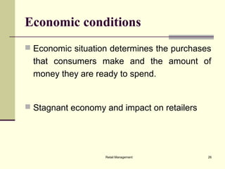 Retail Management 26
Economic conditions
 Economic situation determines the purchases
that consumers make and the amount of
money they are ready to spend.
 Stagnant economy and impact on retailers
 