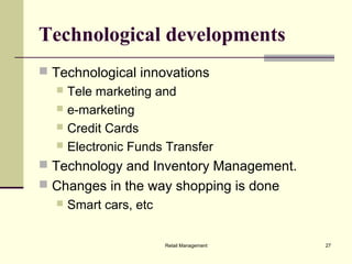 Retail Management 27
Technological developments
 Technological innovations
 Tele marketing and
 e-marketing
 Credit Cards
 Electronic Funds Transfer
 Technology and Inventory Management.
 Changes in the way shopping is done
 Smart cars, etc
 
